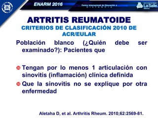 ARTRITIS REUMATOIDE
CRITERIOS DE CLASIFICACIÓN 2010 DE
ACR/EULAR
Población blanco (¿Quién debe ser
examinado?): Pacientes que
 Tengan por lo menos 1 articulación con
sinovitis (inflamación) clínica definida
 Que la sinovitis no se explique por otra
enfermedad
Aletaha D, et al. Arthritis Rheum. 2010;62:2569-81.
 