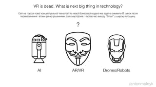 VR is dead. What is next big thing in technology?
Світ на порозі нової концептуальної технології та нової бізнесової моделі яка здатна оживити ІТ ринок після
перенасичення і втоми ринку рішеннями для смартфонів. Настав час виходу "Smart" у широку площину.
?
AI AR/VR Drones/Robots
/antonmelnyk
 