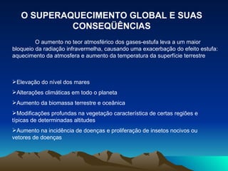 O SUPERAQUECIMENTO GLOBAL E SUAS CONSEQÜÊNCIAS O aumento no teor atmosférico dos gases-estufa leva a um maior bloqueio da radiação infravermelha, causando uma exacerbação do efeito estufa: aquecimento da atmosfera e aumento da temperatura da superfície terrestre Elevação do nível dos mares Alterações climáticas em todo o planeta Aumento da biomassa terrestre e oceânica Modificações profundas na vegetação característica de certas regiões e típicas de determinadas altitudes Aumento na incidência de doenças e proliferação de insetos nocivos ou vetores de doenças 