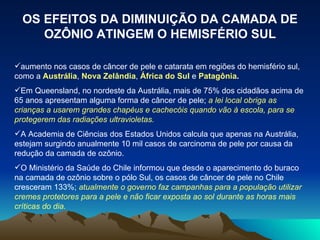 OS EFEITOS DA DIMINUIÇÃO DA CAMADA DE OZÔNIO ATINGEM O HEMISFÉRIO SUL aumento nos casos de câncer de pele e catarata em regiões do hemisfério sul, como a  Austrália ,  Nova Zelândia ,  África do Sul  e  Patagônia . Em Queensland, no nordeste da Austrália, mais de 75% dos cidadãos acima de 65 anos apresentam alguma forma de câncer de pele;  a lei local obriga as crianças a usarem grandes chapéus e cachecóis quando vão à escola, para se protegerem das radiações ultravioletas. A Academia de Ciências dos Estados Unidos calcula que apenas na Austrália, estejam surgindo anualmente 10 mil casos de carcinoma de pele por causa da redução da camada de ozônio. O Ministério da Saúde do Chile informou que desde o aparecimento do buraco na camada de ozônio sobre o pólo Sul, os casos de câncer de pele no Chile cresceram 133%;  atualmente o governo faz campanhas para a população utilizar cremes protetores para a pele e não ficar exposta ao sol durante as horas mais críticas do dia. 