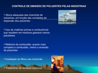 CONTROLE DE EMISSÃO DE POLUENTES PELAS INDÚSTRIAS Altura adequada das chaminés de indústrias, em função das condições de dispersão dos poluentes Uso de matérias primas e combustíveis que resultem em resíduos gasosos menos poluidores Melhoria da combustão: quanto mais completa a combustão, menor a emissão de poluentes Instalação de filtros nas chaminés Tratamento de resíduos químicos 