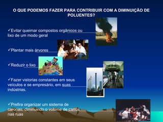 O QUE PODEMOS FAZER PARA CONTRIBUIR COM A DIMINUIÇÃO DE POLUENTES? Evitar queimar compostos orgânicos ou lixo de um modo geral Plantar mais árvores Reduzir o lixo Fazer vistorias constantes em seus veículos e se empresário, em suas indústrias. Prefira organizar um sistema de caronas, diminuindo o volume de carros nas ruas 