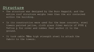 Structure
• The structure was designed by the Buro Happold, and the
entire roof structure weighs less than the air contained
within the building.
• In its construction were used for the base concrete, steel
towers painted yellow, cloth glass fiber matrix of PTFE (
Teflon ) for cover and rubber feet anchor it to the
ground.
• It took cable 70km high strength steel to attach the
fabric to the towers.
 