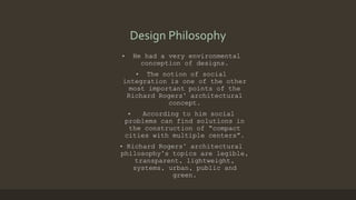 Design Philosophy
• He had a very environmental
conception of designs.
• The notion of social
integration is one of the other
most important points of the
Richard Rogers’ architectural
concept.
• According to him social
problems can find solutions in
the construction of “compact
cities with multiple centers”.
• Richard Rogers’ architectural
philosophy’s topics are legible,
transparent, lightweight,
systems, urban, public and
green.
 