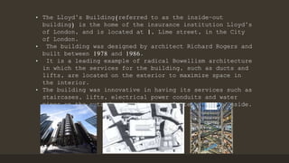 • The Lloyd’s Building(referred to as the inside–out
building) is the home of the insurance institution Lloyd’s
of London, and is located at 1, Lime street, in the City
of London.
• The building was designed by architect Richard Rogers and
built between 1978 and 1986.
• It is a leading example of radical Bowellism architecture
in which the services for the building, such as ducts and
lifts, are located on the exterior to maximize space in
the interior.
• The building was innovative in having its services such as
staircases, lifts, electrical power conduits and water
pipes on the outside, leaving an uncluttered space inside.
 