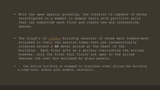 • With the open spatial planning, the interior is capable of being
reconfigured on a moment to moment basis with partition walls
that can subdivide each floor and create new and interesting
spaces.
• The Lloyd’s of London building consists of three main towers-each
attached to their own service tower-that are concentrically
oriented around a 60 meter atrium at the heart of the
building. Each floor acts as a gallery overlooking the atrium;
however, only the first four floors are open to the atrium
whereas the rest are enclosed by glass panels.
• the entire building is wrapped in stainless steel giving the building
a high-tech, almost post modern, aesthetic.
 