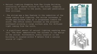 • Natural lighting Stepping Form The Lloyds Building,
consisting of twelve stories to the north, stepping
down to six stories to the south, sunlight penetration
thus utilized.
• The atrium was a key feature in the reduction of the
loads coming from lighting. The atrium increases in
volume and surface area as it progresses toward the
south. The office levels increase as the progress
northward allowing a large surface area for diffused
light coming from the north.
• A significant amount of natural lighting reaching down
into "The Room" demonstrates the success in the design
of the atrium. Furthermore, every location in the
building is located within 7 meters from a natural
source of light.
 
