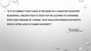 “IF IT IS CORRECT THAT LOGIC IS THE BASIS OF A CREATOR’S SLIGHTEST
REASONING, I BELIEVE THAT IT MUST NOT BE ALLOWED TO INTERFERE
WITH ONE’S DREAMS OF ‘CHARM’, THAT DELICATE SUPERFLUOUS ENTITY
WHICH OFTEN ADDS TO HARSH NECESSITY.”
 