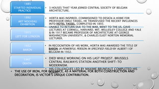• 3 HOUSES THAT YEAR JOINED CENTRAL SOCIETY OF BELGIAN
ARCHITECTURE.
1885
STARTED INDIVIDUAL
PRACTICE
• HORTA WAS INSPIRED. COMMISIONED TO DESIGN A HOME FOR
PROFESSOR EMILE TASSEL, HE TRANSFUSED THE RECENT INFLUENCES
INTO HOTEL TASSEL, COMPLETED IN 1893.
1892
ART NOUVEAU
EXHIBITION
• UNABLE TO RETURN DUE TO THE WAR, WENT TO THE US, GAVE
LECTURES AT CORNELL, HARVARD, MIT, WELLESLEY COLLEGE AND YALE
& IN 1917 BECAME PROFESSOR OF ARCHITECTURE AT GEORGE
WASHINGTON UNIVERSITY, & CHARLES ELIOT NORTON MEMORIAL
LECTURER.
1915
LEFT FOR LONDON
1932
BARON
1947
DEATH
• IN RECOGNITION OF HIS WORK, HORTA WAS AWARDED THE TITLE OF
BARON (A POWERFUL PERSON IN SPECIFIED FIELD) BY ALBERT l OF
BELGIUM IN 1932.
• DIED WHILE WORKING ON HIS LAST PROJEST. BRUSSELS
CENTRAL RAILWAYS STATION ANOTHER SHIFT-TO
MODERNISM.
• HIS COLLEAGUES LED BY MAXIME BRUNFAUT COMPLETED HIS
PLANS.• THE USE OF IRON, FOR INSTANCE, AS A MATERIAL FOR BOTH CONSTRUCTION AND
DECORATION, IS VICTOR’S UNIQUE CONTRIBUTION.
 