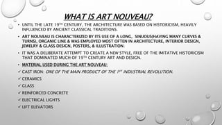 WHAT IS ART NOUVEAU?
• UNTIL THE LATE 19TH CENTURY, THE ARCHITECTURE WAS BASED ON HISTORICISM, HEAVILY
INFLUENCED BY ANCIENT CLASSICAL TRADITIONS.
• ART NOUVEAU IS CHARACTERIZED BY ITS USE OF A LONG, SINUOUS(HAVING MANY CURVES &
TURNS), ORGANIC LINE & WAS EMPLOYED MOST OFTEN IN ARCHITECTURE, INTERIOR DESIGN,
JEWELRY & GLASS DESIGN, POSTERS, & ILLUSTRATION.
• IT WAS A DELIBERATE ATTEMPT TO CREATE A NEW STYLE, FREE OF THE IMITATIVE HISTORICISM
THAT DOMINATED MUCH OF 19TH CENTURY ART AND DESIGN.
• MATERIAL USED DURING THE ART NOUVEAU:
 CAST IRON: ONE OF THE MAIN PRODUCT OF THE 1ST INDUSTRIAL REVOLUTION.
 CERAMICS
 GLASS
 REINFORCED CONCRETE
 ELECTRICAL LIGHTS
 LIFT ELEVATORS
 