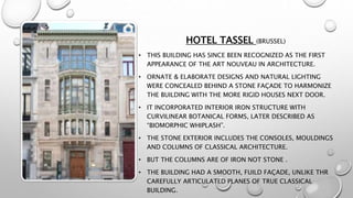 HOTEL TASSEL (BRUSSEL)
• THIS BUILDING HAS SINCE BEEN RECOGNIZED AS THE FIRST
APPEARANCE OF THE ART NOUVEAU IN ARCHITECTURE.
• ORNATE & ELABORATE DESIGNS AND NATURAL LIGHTING
WERE CONCEALED BEHIND A STONE FAÇADE TO HARMONIZE
THE BUILDING WITH THE MORE RIGID HOUSES NEXT DOOR.
• IT INCORPORATED INTERIOR IRON STRUCTURE WITH
CURVILINEAR BOTANICAL FORMS, LATER DESCRIBED AS
“BIOMORPHIC WHIPLASH”.
• THE STONE EXTERIOR INCLUDES THE CONSOLES, MOULDINGS
AND COLUMNS OF CLASSICAL ARCHITECTURE.
• BUT THE COLUMNS ARE OF IRON NOT STONE .
• THE BUILDING HAD A SMOOTH, FUILD FAÇADE, UNLIKE THR
CAREFULLY ARTICULATED PLANES OF TRUE CLASSICAL
BUILDING.
 