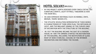 HOTEL SOLVAY(BRUSSEL)
• IN THIS PROJECT HORTA DESIGNED EVERY SINGLE DETAIL LIKE
FURNITURE,CARPETS, LIGHT FITTINGS, TABLEWARE & EVEN
THE DOOR BELL.
• HE USED EXPENSIVE MATERIALS SUCH AS MARBLE, ONYX,
BRONZE, TROPIC WOODS ETC.
• THE STYLISTIC REVOLUTION REPRESENTED BY THESE WORKS
IS CHARACTERISED BT THEIR OPEN PLAN, THE DIFFUSION OF
LIGHT, AND THE BRILLIANT JOINING OF THE CURVED LINES
OF DECORATION WITH THE STRUCTURE OF THE BUILDING.
• IN 1957 THE BUILDING BECAME THE SEAT OF A FASHION
HOUSE; IN 1980 THE OWNERS STARTED THE RESTORATION
OF THE BUILDING, INCLUDING THE RESTITUTION OF GLASS
ROOF OF MAIN STAIRCASE, COOLING OF THE INTERIOR
DECORATION AND RESTORING THE FACADE.
 