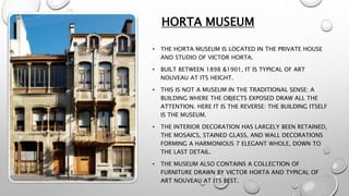 HORTA MUSEUM
• THE HORTA MUSEUM IS LOCATED IN THE PRIVATE HOUSE
AND STUDIO OF VICTOR HORTA.
• BUILT BETWEEN 1898 &1901, IT IS TYPICAL OF ART
NOUVEAU AT ITS HEIGHT.
• THIS IS NOT A MUSEUM IN THE TRADITIONAL SENSE: A
BUILDING WHERE THE OBJECTS EXPOSED DRAW ALL THE
ATTENTION. HERE IT IS THE REVERSE: THE BUILDING ITSELF
IS THE MUSEUM.
• THE INTERIOR DECORATION HAS LARGELY BEEN RETAINED,
THE MOSAICS, STAINED GLASS, AND WALL DECORATIONS
FORMING A HARMONIOUS 7 ELEGANT WHOLE, DOWN TO
THE LAST DETAIL.
• THE MUSEUM ALSO CONTAINS A COLLECTION OF
FURNITURE DRAWN BY VICTOR HORTA AND TYPICAL OF
ART NOUVEAU AT ITS BEST.
 