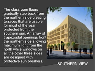 SOUTHERN VIEW
The classroom floors
gradually step back from
the northern side creating
terraces that are usable
for most of the year,
protected from the
southern sun. An array of
trapezoidal openings front
the northern side allowing
maximum light from the
north while windows on
all the other three sides
are designed with
protective sun breakers.
 