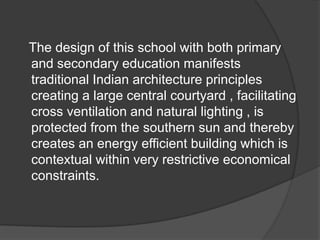 The design of this school with both primary
and secondary education manifests
traditional Indian architecture principles
creating a large central courtyard , facilitating
cross ventilation and natural lighting , is
protected from the southern sun and thereby
creates an energy efficient building which is
contextual within very restrictive economical
constraints.
 