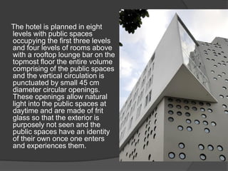 The hotel is planned in eight
levels with public spaces
occupying the first three levels
and four levels of rooms above
with a rooftop lounge bar on the
topmost floor the entire volume
comprising of the public spaces
and the vertical circulation is
punctuated by small 45 cm
diameter circular openings.
These openings allow natural
light into the public spaces at
daytime and are made of frit
glass so that the exterior is
purposely not seen and the
public spaces have an identity
of their own once one enters
and experiences them.
 