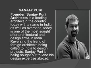 SANJAY PURI
Founder, Sanjay Puri
Architects is a leading
architect in the country
today with a name in India
as well as overseas, today
is one of the most sought
after architectural and
design firms in India.
Reversing the trend of
foreign architects being
called to India to design
projects, Sanjay Puri is
being sought out to lend his
design expertise abroad.
 