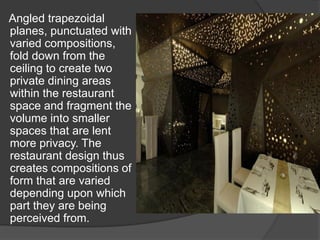 Angled trapezoidal
planes, punctuated with
varied compositions,
fold down from the
ceiling to create two
private dining areas
within the restaurant
space and fragment the
volume into smaller
spaces that are lent
more privacy. The
restaurant design thus
creates compositions of
form that are varied
depending upon which
part they are being
perceived from.
 