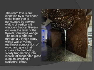 The room levels are
identified by a rectilinear
white block that is
punctuated by varying
widths of vertical slit
windows that cantilevers
out over the level of the
flyover, forming a wedge.
The hotel is entered
through a 24′ high lobby
with a wall of varied
rectilinear composition of
wood and glass that
curves into the ceiling,
slowly fragmenting into
individual suspended glass
cuboids, creating a
sculptural effect.
 