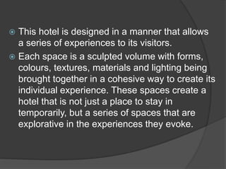  This hotel is designed in a manner that allows
a series of experiences to its visitors.
 Each space is a sculpted volume with forms,
colours, textures, materials and lighting being
brought together in a cohesive way to create its
individual experience. These spaces create a
hotel that is not just a place to stay in
temporarily, but a series of spaces that are
explorative in the experiences they evoke.
 