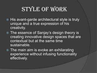 STYLE OF WORK
 His avant-garde architectural style is truly
unique and a true expression of his
creativity.
 The essence of Sanjay’s design theory is
creating innovative design spaces that are
contextual but at the same time
sustainable.
 The main aim is evoke an exhilarating
experience without infusing functionality
effectively.
 