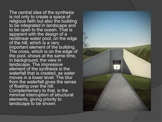 The central idea of the synthesis
is not only to create a space of
religious faith but also the building
to be integrated in landscape and
to be open to the ocean. That is
apparent with the design of a
rectilinear water pool, on the edge
of the hill, which is a very
important element of the building.
The cross, which is on the edge of
the pool, shows at the same time,
in background, the view in
landscape. The impressive
element of the synthesis is the
waterfall that is created, as water
moves in a lower level. The blur
from the waterfall gives the sense
of floating over the hill.
Complementary to that, is the
minimal interruption of structural
elements, giving priority to
landscape to be shown.
 