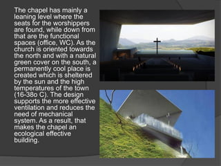 The chapel has mainly a
leaning level where the
seats for the worshippers
are found, while down from
that are the functional
spaces (office, WC). As the
church is oriented towards
the north and with a natural
green cover on the south, a
permanently cool place is
created which is sheltered
by the sun and the high
temperatures of the town
(16-38ο C). The design
supports the more effective
ventilation and reduces the
need of mechanical
system. As a result, that
makes the chapel an
ecological effective
building.
 
