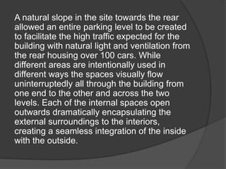 A natural slope in the site towards the rear
allowed an entire parking level to be created
to facilitate the high traffic expected for the
building with natural light and ventilation from
the rear housing over 100 cars. While
different areas are intentionally used in
different ways the spaces visually flow
uninterruptedly all through the building from
one end to the other and across the two
levels. Each of the internal spaces open
outwards dramatically encapsulating the
external surroundings to the interiors,
creating a seamless integration of the inside
with the outside.
 