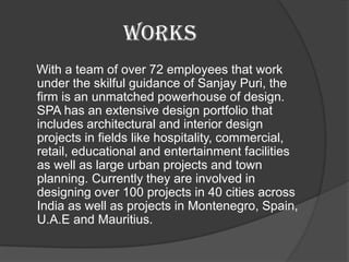 WORKS
With a team of over 72 employees that work
under the skilful guidance of Sanjay Puri, the
firm is an unmatched powerhouse of design.
SPA has an extensive design portfolio that
includes architectural and interior design
projects in fields like hospitality, commercial,
retail, educational and entertainment facilities
as well as large urban projects and town
planning. Currently they are involved in
designing over 100 projects in 40 cities across
India as well as projects in Montenegro, Spain,
U.A.E and Mauritius.
 