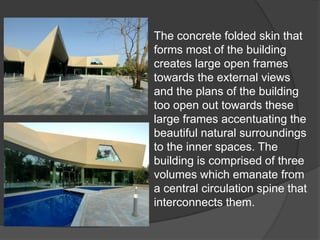 The concrete folded skin that
forms most of the building
creates large open frames
towards the external views
and the plans of the building
too open out towards these
large frames accentuating the
beautiful natural surroundings
to the inner spaces. The
building is comprised of three
volumes which emanate from
a central circulation spine that
interconnects them.
 