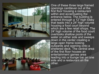 One of these three large framed
openings cantilever out at the
first floor housing a restaurant
within and accentuating the
entrance below. The building is
entered through a 12′ high lobby
that leads into a 24′ high volume
housing a food court beyond
which are a few retail shops. The
24′ high volume of the food court
overlooks shallow pools of the
water on either side and sweeps
down in the center creating a
large open frame looking
outwards and opening onto a
sheltered deck. The central area
of the first floor houses an
entertainment games area
leading into a lounge bar on one
side and a restaurant on the
other.
 