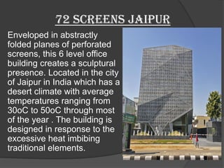 72 screens jaipur
Enveloped in abstractly
folded planes of perforated
screens, this 6 level office
building creates a sculptural
presence. Located in the city
of Jaipur in India which has a
desert climate with average
temperatures ranging from
30oC to 50oC through most
of the year . The building is
designed in response to the
excessive heat imbibing
traditional elements.
 