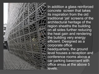 In addition a glass reinforced
concrete screen that takes
its inspiration from the old
traditional ‘jali’ screens of the
architectural heritage of the
region sheaths the building
on all sides further reducing
the heat gain and rendering
the building very energy
efficient. Designed as a
corporate office
headquarters, the ground
level houses a reception and
conference rooms above a
car parking basement with
office areas at the above 5
levels.
 
