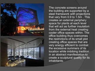 The concrete screens around
the building are supported by a
steel framework with projections
that vary from 0.9 to 1.5m . This
creates an external periphery
space for plants at each level
that will act as further insulation
from the external heat creating
cooler office spaces within. The
office building thus overcomes
the restrictions of its small plot
creating office spaces that are
very energy efficient to combat
the excessive summers of its
location while imbibing tradition
in an abstract manifestation to
create a sculptural quality for its
inhabitants.
 