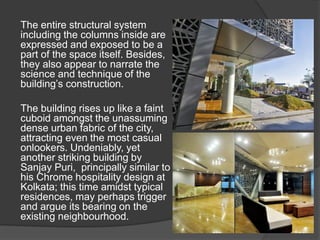 The entire structural system
including the columns inside are
expressed and exposed to be a
part of the space itself. Besides,
they also appear to narrate the
science and technique of the
building’s construction.
The building rises up like a faint
cuboid amongst the unassuming
dense urban fabric of the city,
attracting even the most casual
onlookers. Undeniably, yet
another striking building by
Sanjay Puri, principally similar to
his Chrome hospitality design at
Kolkata; this time amidst typical
residences, may perhaps trigger
and argue its bearing on the
existing neighbourhood.
 