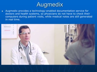 Augmedix
 Augmedix provides a technology-enabled documentation service for
doctors and health systems, so physicians do not have to check their
computers during patient visits, while medical notes are still generated
in real time.
 
