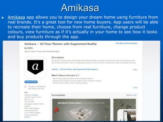 Amikasa
 Amikasa app allows you to design your dream home using furniture from
real brands. It’s a great tool for new home buyers. App users will be able
to recreate their home, choose from real furniture, change product
colours, view furniture as if it’s actually in your home to see how it looks
and buy products through the app.
 