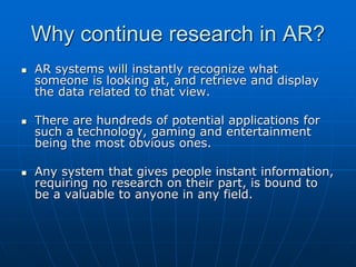 Why continue research in AR?
 AR systems will instantly recognize what
someone is looking at, and retrieve and display
the data related to that view.
 There are hundreds of potential applications for
such a technology, gaming and entertainment
being the most obvious ones.
 Any system that gives people instant information,
requiring no research on their part, is bound to
be a valuable to anyone in any field.
 