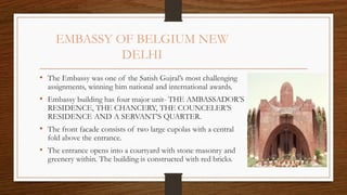 EMBASSY OF BELGIUM NEW
DELHI
• The Embassy was one of the Satish Gujral’s most challenging
assignments, winning him national and international awards.
• Embassy building has four major unit- THE AMBASSADOR’S
RESIDENCE, THE CHANCERY, THE COUNCELER’S
RESIDENCE AND A SERVANT’S QUARTER.
• The front facade consists of two large cupolas with a central
fold above the entrance.
• The entrance opens into a courtyard with stone masonry and
greenery within. The building is constructed with red bricks.
 