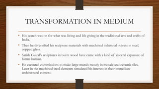 TRANSFORMATION IN MEDIUM
• His search was on for what was living and life giving in the traditional arts and crafts of
India.
• Then he diversified his sculpture materials with machined industrial objects in steel,
copper, glass.
• Satish Gujral’s sculptures in burnt wood have came with a kind of visceral exposure of
forms human.
• He executed commissions to make large murals mostly in mosaic and ceramic tiles.
Later in the machined steel elements simulated his interest in their immediate
architectural context.
 