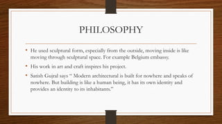 PHILOSOPHY
• He used sculptural form, especially from the outside, moving inside is like
moving through sculptural space. For example Belgium embassy.
• His work in art and craft inspires his project.
• Satish Gujral says “ Modern architectural is built for nowhere and speaks of
nowhere. But building is like a human being, it has its own identity and
provides an identity to its inhabitants.”
 