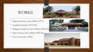 WORKS
• Daryani House, New Delhi (1977)
• Gandhi Institute (1979-90)
• Belgium Embassy, New Delhi (1980-83)
• Dass House, New Delhi (1983-85)
• Goa University (1986)
 