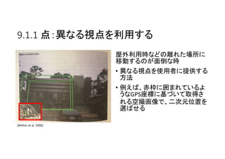 9.1.1 点：異なる視点を利用する
屋外利用時などの離れた場所に
移動するのが面倒な時
• 異なる視点を使用者に提供する
方法
• 例えば、赤枠に囲まれているよ
うなGPS座標に基づいて取得さ
れる空撮画像で、二次元位置を
選ばせる
[Wither et al. 2006]
 