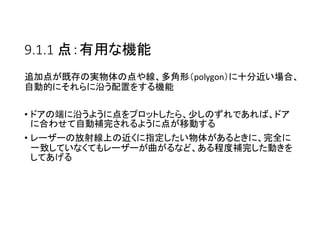 9.1.1 点：有用な機能
追加点が既存の実物体の点や線、多角形（polygon）に十分近い場合、
自動的にそれらに沿う配置をする機能
• ドアの端に沿うように点をプロットしたら、少しのずれであれば、ドア
に合わせて自動補完されるように点が移動する
• レーザーの放射線上の近くに指定したい物体があるときに、完全に
一致していなくてもレーザーが曲がるなど、ある程度補完した動きを
してあげる
 