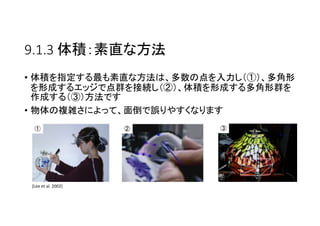 9.1.3 体積：素直な方法
• 体積を指定する最も素直な方法は、多数の点を入力し（①）、多角形
を形成するエッジで点群を接続し（②）、体積を形成する多角形群を
作成する（③）方法です
• 物体の複雑さによって、面倒で誤りやすくなります
① ② ③
[Lee et al. 2002]
 