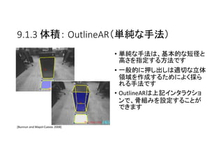 9.1.3 体積： OutlineAR（単純な手法）
• 単純な手法は、基本的な短径と
高さを指定する方法です
• 一般的に押し出しは適切な立体
領域を作成するためによく採ら
れる手法です
• OutlineARは上記インタラクショ
ンで、骨組みを設定することが
できます
[Bunnun and Mayol-Cuevas 2008]
 
