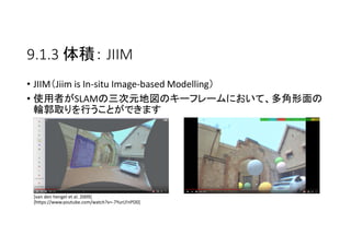 9.1.3 体積： JIIM
• JIIM（Jiim is In-situ Image-based Modelling）
• 使用者がSLAMの三次元地図のキーフレームにおいて、多角形面の
輪郭取りを行うことができます
[van den hengel et al. 2009]
[https://www.youtube.com/watch?v=-7YurLFnPD0]
 