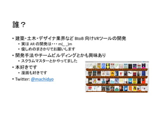 誰？
• 建築・土木・デザイナ業界など BtoB 向けVRツールの開発
• 実は AR の開発は・・・ m(_ _)m
• 優しめのまさかりでお願いします
• 開発手法やチームビルディングとかも興味あり
• スクラムマスターとかやってました
• 本好きです
• 漫画も好きです
• Twitter: @machidyo
 