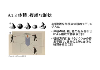 9.1.3 体積：複雑な形状
より複雑な形状の体積のモデリン
グ方法
• 体積の和、積、差の組み合わせ
による構成立体表現（①）
• 視線方向におけるいくつかの作
業平面で、建物のような立体の
輪郭を指定（②）
[Piekarski and Thomas 2004]
①
②
 