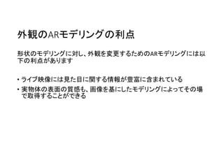 外観のARモデリングの利点
形状のモデリングに対し、外観を変更するためのARモデリングには以
下の利点があります
• ライブ映像には見た目に関する情報が豊富に含まれている
• 実物体の表面の質感も、画像を基にしたモデリングによってその場
で取得することができる
 